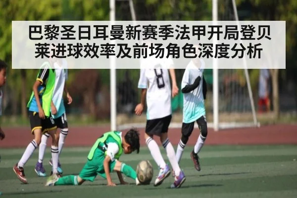 巴黎圣日耳曼新赛季法甲开局登贝莱进球效率及前场角色深度分析