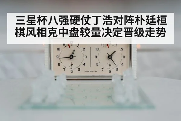 三星杯八强硬仗丁浩对阵朴廷桓棋风相克中盘较量决定晋级走势