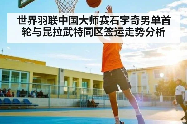 世界羽联中国大师赛石宇奇男单首轮与昆拉武特同区签运走势分析