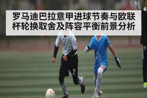 罗马迪巴拉意甲进球节奏与欧联杯轮换取舍及阵容平衡前景分析