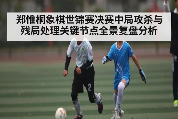 郑惟桐象棋世锦赛决赛中局攻杀与残局处理关键节点全景复盘分析